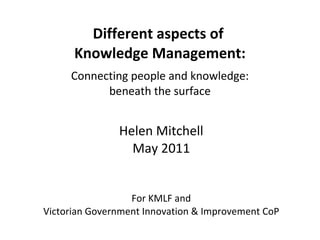 Different aspects of  Knowledge Management: Connecting people and knowledge: beneath the surface Helen Mitchell May 2011 For KMLF and Victorian Government Innovation & Improvement CoP 