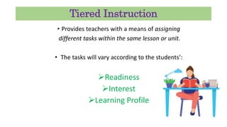 Tiered Instruction
• Provides teachers with a means of assigning
different tasks within the same lesson or unit.
• The tasks will vary according to the students’:
Readiness
Interest
Learning Profile
 