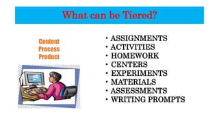 What can be Tiered?
Content
Process
Product
• ASSIGNMENTS
• ACTIVITIES
• HOMEWORK
• CENTERS
• EXPERIMENTS
• MATERIALS
• ASSESSMENTS
• WRITING PROMPTS
 