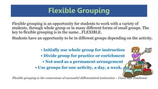 Flexible Grouping
Flexible grouping is an opportunity for students to work with a variety of
students, through whole group or in many different forms of small groups. The
key to flexible grouping is in the name…FLEXIBLE.
Students have an opportunity to be in different groups depending on the activity.
• Initially use whole group for instruction
• Divide group for practice or enrichment
• Not used as a permanent arrangement
• Use groups for one activity, a day, a week, etc.
Flexible grouping is the cornerstone of successful differentiated instruction – Carol Ann Tomlinson
 