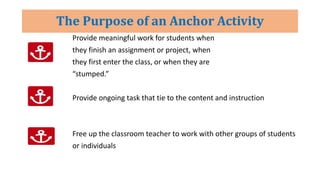 The Purpose of an Anchor Activity
Provide meaningful work for students when
they finish an assignment or project, when
they first enter the class, or when they are
“stumped.”
Provide ongoing task that tie to the content and instruction
Free up the classroom teacher to work with other groups of students
or individuals
 