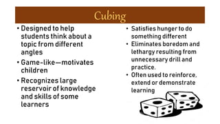 Cubing
• Designed to help
students think about a
topic from different
angles
• Game-like—motivates
children
• Recognizes large
reservoir of knowledge
and skills of some
learners
• Satisfies hunger to do
something different
• Eliminates boredom and
lethargy resulting from
unnecessary drill and
practice.
• Often used to reinforce,
extend or demonstrate
learning
 