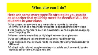 What else can I do?
Here are some more specific strategies you can do
as a teacher that will help meet the needs of ALL the
students in your class.
Use cassette recorders as a means for students to receive
information or as a means for students to demonstrate knowledge
Use graphic organizers such as flowcharts, Venn diagrams, mapping,
mind mapping, etc.
Have students underline or highlight key words or phrases
Use texts that are tailored to the students’ reading levels
Use questions that are tailored to the students’ comprehension level
(Bloom)
Collect topic related supplementary materials such as comic books,
newspaper articles, magazines, etc.
 