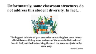 Unfortunately, some classroom structures do
not address this student diversity. In fact…
The biggest mistake of past centuries in teaching has been to treat
all children as if they were variants of the same individual and
thus to feel justified in teaching them all the same subjects in the
same way.
-Howard Gardner
 