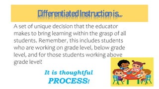 DifferentiatedInstructionis…
A set of unique decision that the educator
makes to bring learning within the grasp of all
students. Remember, this includes students
who are working on grade level, below grade
level, and for those students working above
grade level!
It is thoughtful
PROCESS!
 
