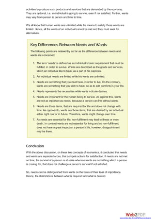 activities to produce such products and services that are demanded by the economy.
They are optional, i.e. an individual is going to survive, even if not satisfied. Further, wants
may vary from person to person and time to time.
We all know that human wants are unlimited while the means to satisfy those wants are
limited. Hence, all the wants of an individual cannot be met and they must seek for
alternatives.
Key Differences Between Needs and Wants
The following points are noteworthy so far as the difference between needs and
wants are concerned:
1. The term ‘needs’ is defined as an individual’s basic requirement that must be
fulfilled, in order to survive. Wants are described as the goods and services,
which an individual like to have, as a part of his caprices.
2. An individual needs are limited while his wants are unlimited.
3. Needs are something that you must have, in order to live. On the contrary,
wants are something that you wish to have, so as to add comforts in your life.
4. Needs represents the necessities while wants indicate desires.
5. Needs are important for the human being to survive. As against this, wants
are not as important as needs, because a person can live without wants.
6. Needs are those items, that are required for life and does not change with
time. As opposed to, wants are those items, that are desired by an individual
either right now or in future. Therefore, wants might change over time.
7. As needs are essential for life, non-fulfillment may lead to illness or even
death. In contrast wants are not essential for living and so non-fulfillment,
does not have a great impact on a person’s life, however, disappointment
may be there.
Conclusion
With the above discussion, on these two concepts of economics, it concluded that needs
and wants are separate forces, that compels actions for satisfaction. If needs are not met
on time, the survival of a person is at stake whereas wants are something which a person
is craving for, that does not challenge a person’s survival if not satisfied.
So, needs can be distinguished from wants on the basis of their level of importance.
Hence, the distinction is between what is required and what is desired.
converted by Web2PDFConvert.com
 