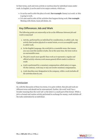 In finer terms, each and every activity or exertion done by individual comes under
work. In English, it can be used in two major contexts, which are:
It can be used to refer the place of work. For example Jimmy is at work. or Alex
is going to work.
It is also used to refer all the activities that happen during work. For example
Meeting with clients, basic job duties, etc.
Key Differences Job and Work
The following points are noteworthy so far as the difference between job and
work is concerned
1. Activity, performed by an individual for consideration, is called a job. Any
activity that involves physical or mental strain, so as to accomplish a goal,
is called work.
2. In the English Language, the word job is a countable noun, that means
you can count the number of jobs, but at the same time, the term work is
an uncountable noun.
3. The job is much more specific than work as it represents a regular and
official activity whereas work means general efforts made to achieve a
result.
4. A job is performed for a monetary compensation called salary or wages.
On the contrary, work may or may not involve monetary compensation.
5. A job describes your designation in the company, while a work includes all
the activities done by you.
Conclusion
So, with the discussion of these two terms, it is quite evident, that job and work are
different terms and should not be misconstrued. Further, the word ‘work’ has a
broader meaning than the word ‘job’ as the latter is a small part of the former. While a
job is a formal and routine activity performed in exchange for money, work includes all
the tasks undertaken by an individual.
You Might Also Like:
converted by Web2PDFConvert.com
 