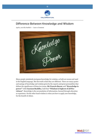 Difference Between Knowledge and Wisdom
April 9, 2016 By Surbhi S — Leave aComment
Many people mistakenly juxtapose knowledge for wisdom, as both are nouns and used
in the English language. But the truth is that they are different. There are many quotes
and sayings of knowledge and wisdom given by the experts and great personalities that
defines the significance of these two terms. Sir Francis Bacon said “Knowledge is
power” while Gautam Buddha, hold that “Wisdom is highest of all five
virtues”. Knowledge is the accumulation of information, learned through education
or experience. On the other hand wisdom is when you how to apply your knowledge,
for the benefit of others.

converted by Web2PDFConvert.com
 