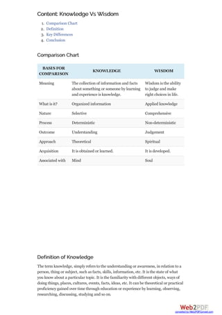 Content: Knowledge Vs Wisdom
1. Comparison Chart
2. Definition
3. Key Differences
4. Conclusion
Comparison Chart
BASIS FOR
COMPARISON
KNOWLEDGE WISDOM
Meaning The collection of information and facts
about something or someone by learning
and experience is knowledge.
Wisdom is the ability
to judge and make
right choices in life.
What is it? Organized information Applied knowledge
Nature Selective Comprehensive
Process Deterministic Non-deterministic
Outcome Understanding Judgement
Approach Theoretical Spiritual
Acquisition It is obtained or learned. It is developed.
Associated with Mind Soul
Definition of Knowledge
The term knowledge, simply refers to the understanding or awareness, in relation to a
person, thing or subject, such as facts, skills, information, etc. It is the state of what
you know about a particular topic. It is the familiarity with different objects, ways of
doing things, places, cultures, events, facts, ideas, etc. It can be theoretical or practical
proficiency gained over time through education or experience by learning, observing,
researching, discussing, studying and so on.
converted by Web2PDFConvert.com
 