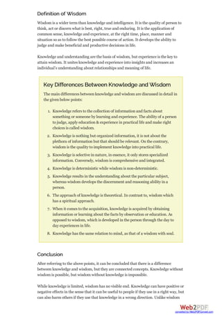 Definition of Wisdom
Wisdom is a wider term than knowledge and intelligence. It is the quality of person to
think, act or discern what is best, right, true and enduring. It is the application of
common sense, knowledge and experience, at the right time, place, manner and
situation so as to follow the best possible course of action. It develops the ability to
judge and make beneficial and productive decisions in life.
Knowledge and understanding are the basis of wisdom, but experience is the key to
attain wisdom. It unites knowledge and experience into insights and increases an
individual’s understanding about relationships and meaning of life.
Key Differences Between Knowledge and Wisdom
The main differences between knowledge and wisdom are discussed in detail in
the given below points:
1. Knowledge refers to the collection of information and facts about
something or someone by learning and experience. The ability of a person
to judge, apply education & experience in practical life and make right
choices is called wisdom.
2. Knowledge is nothing but organized information, it is not about the
plethora of information but that should be relevant. On the contrary,
wisdom is the quality to implement knowledge into practical life.
3. Knowledge is selective in nature, in essence, it only stores specialized
information. Conversely, wisdom is comprehensive and integrated.
4. Knowledge is deterministic while wisdom is non-deterministic.
5. Knowledge results in the understanding about the particular subject,
whereas wisdom develops the discernment and reasoning ability in a
person.
6. The approach of knowledge is theoretical. In contrast to, wisdom which
has a spiritual approach.
7. When it comes to the acquisition, knowledge is acquired by obtaining
information or learning about the facts by observation or education. As
opposed to wisdom, which is developed in the person through the day to
day experiences in life.
8. Knowledge has the same relation to mind, as that of a wisdom with soul.
Conclusion
After referring to the above points, it can be concluded that there is a difference
between knowledge and wisdom, but they are connected concepts. Knowledge without
wisdom is possible, but wisdom without knowledge is impossible.
While knowledge is limited, wisdom has no visible end. Knowledge can have positive or
negative effects in the sense that it can be useful to people if they use in a right way, but
can also harm others if they use that knowledge in a wrong direction. Unlike wisdom
converted by Web2PDFConvert.com
 