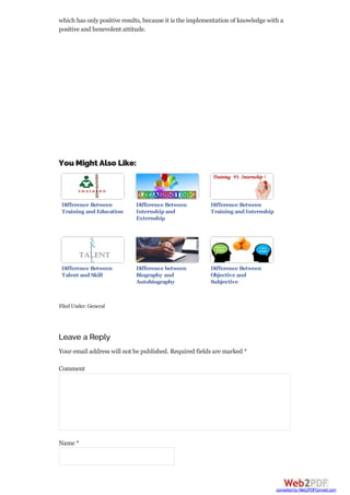 which has only positive results, because it is the implementation of knowledge with a
positive and benevolent attitude.
You Might Also Like:
Difference Between
Training and Education
Difference Between
Internship and
Externship
Difference Between
Training and Internship
Difference Between
Talent and Skill
Difference between
Biography and
Autobiography
Difference Between
Objective and
Subjective
FiledUnder:General
Leave a Reply
Your email address will not be published. Required fields are marked *
Comment
Name *
converted by Web2PDFConvert.com
 