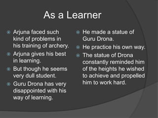 As a Learner
 Arjuna faced such
kind of problems in
his training of archery.
 Arjuna gives his best
in learning.
 But though he seems
very dull student.
 Guru Drona has very
disappointed with his
way of learning.
 He made a statue of
Guru Drona.
 He practice his own way.
 The statue of Drona
constantly reminded him
of the heights he wished
to achieve and propelled
him to work hard.
 
