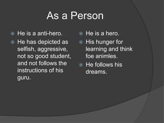 As a Person
 He is a anti-hero.
 He has depicted as
selfish, aggressive,
not so good student,
and not follows the
instructions of his
guru.
 He is a hero.
 His hunger for
learning and think
foe animles.
 He follows his
dreams.
 
