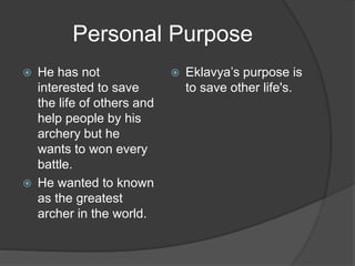 Personal Purpose
 He has not
interested to save
the life of others and
help people by his
archery but he
wants to won every
battle.
 He wanted to known
as the greatest
archer in the world.
 Eklavya’s purpose is
to save other life's.
 