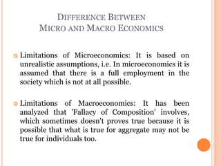 DIFFERENCE BETWEEN
MICRO AND MACRO ECONOMICS
 Limitations of Microeconomics: It is based on
unrealistic assumptions, i.e. In microeconomics it is
assumed that there is a full employment in the
society which is not at all possible.
 Limitations of Macroeconomics: It has been
analyzed that 'Fallacy of Composition' involves,
which sometimes doesn't proves true because it is
possible that what is true for aggregate may not be
true for individuals too.
 