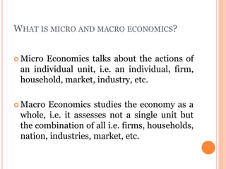 WHAT IS MICRO AND MACRO ECONOMICS?
 Micro Economics talks about the actions of
an individual unit, i.e. an individual, firm,
household, market, industry, etc.
 Macro Economics studies the economy as a
whole, i.e. it assesses not a single unit but
the combination of all i.e. firms, households,
nation, industries, market, etc.
 