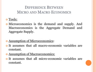 DIFFERENCE BETWEEN
MICRO AND MACRO ECONOMICS
 Tools:
 Microeconomics is the demand and supply. And
Macroeconomics is the Aggregate Demand and
Aggregate Supply.
 Assumption of Microeconomics:
 It assumes that all macro-economic variables are
constant.
 Assumption of Macroeconomics:
 It assumes that all micro-economic variables are
constant.
 