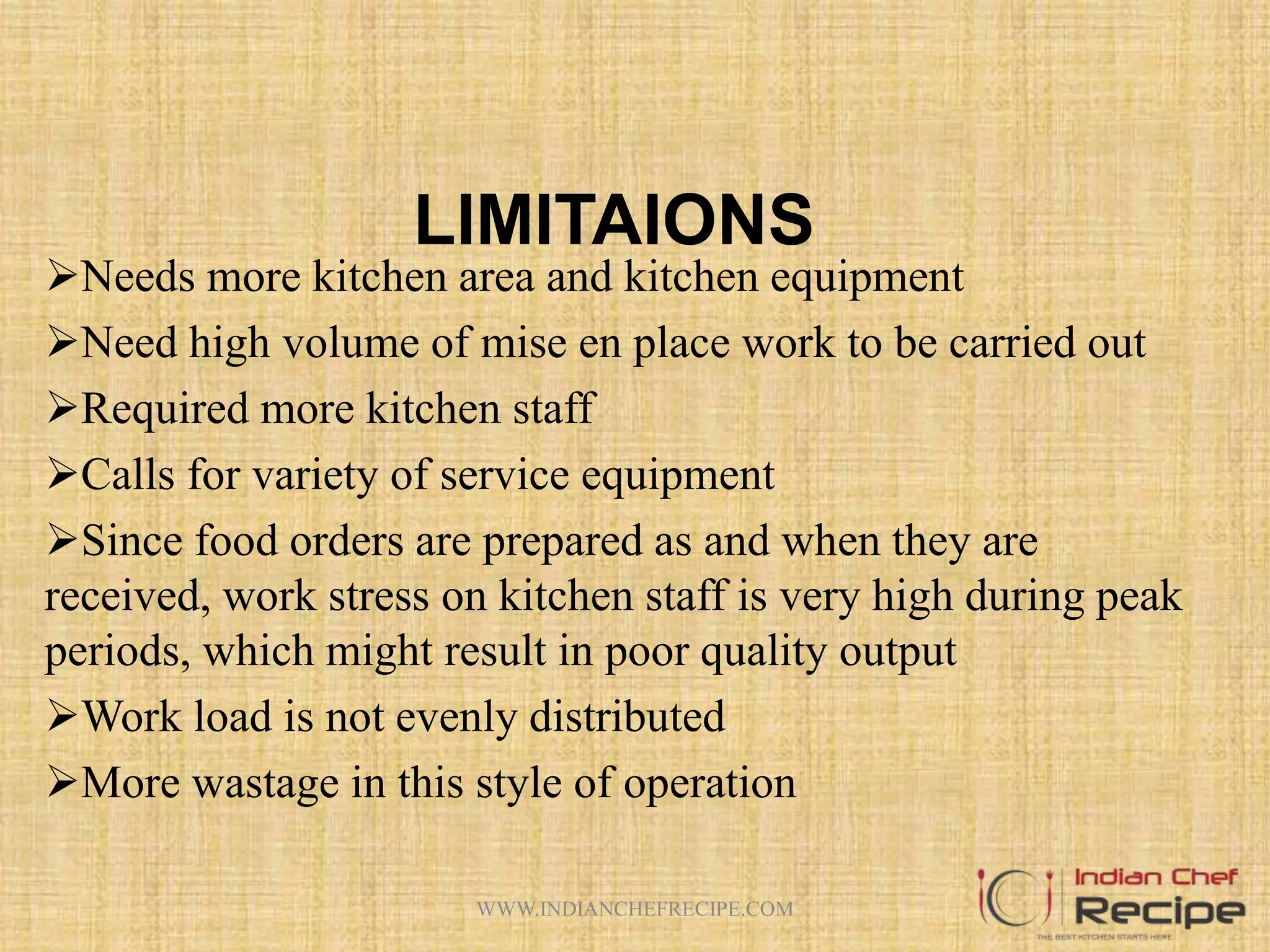 LIMITAIONS
Needs more kitchen area and kitchen equipment
Need high volume of mise en place work to be carried out
Required more kitchen staff
Calls for variety of service equipment
Since food orders are prepared as and when they are
received, work stress on kitchen staff is very high during peak
periods, which might result in poor quality output
Work load is not evenly distributed
More wastage in this style of operation
WWW.INDIANCHEFRECIPE.COM
 