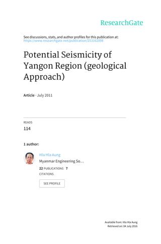 See	discussions,	stats,	and	author	profiles	for	this	publication	at:
https://www.researchgate.net/publication/253162898
Potential	Seismicity	of
Yangon	Region	(geological
Approach)
Article	·	July	2011
READS
114
1	author:
Hla	Hla	Aung
Myanmar	Engineering	So…
22	PUBLICATIONS			7
CITATIONS			
SEE	PROFILE
Available	from:	Hla	Hla	Aung
Retrieved	on:	04	July	2016
 