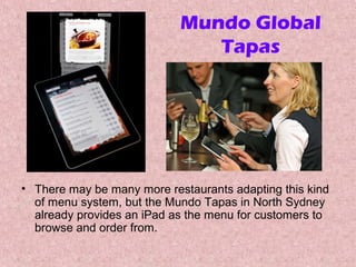 Mundo Global
Tapas

• There may be many more restaurants adapting this kind
of menu system, but the Mundo Tapas in North Sydney
already provides an iPad as the menu for customers to
browse and order from.

 