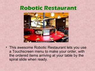 Robotic Restaurant

• This awesome Robotic Restaurant lets you use
a Touchscreen menu to make your order, with
the ordered items arriving at your table by the
spiral slide when ready.

 