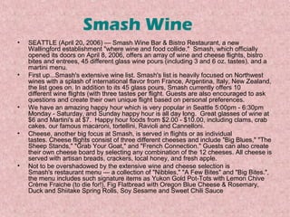 Smash Wine
•

•

•

•

•

SEATTLE (April 20, 2006) — Smash Wine Bar & Bistro Restaurant, a new
Wallingford establishment "where wine and food collide." Smash, which officially
opened its doors on April 8, 2006, offers an array of wine and cheese flights, bistro
bites and entrees, 45 different glass wine pours (including 3 and 6 oz. tastes), and a
martini menu.
First up...Smash's extensive wine list. Smash's list is heavily focused on Northwest
wines with a splash of international flavor from France, Argentina, Italy, New Zealand,
the list goes on. In addition to its 45 glass pours, Smash currently offers 10
different wine flights (with three tastes per flight. Guests are also encouraged to ask
questions and create their own unique flight based on personal preferences.
We have an amazing happy hour which is very popular in Seattle 5:00pm - 6:30pm
Monday - Saturday, and Sunday happy hour is all day long. Great glasses of wine at
$6 and Martini's at $7. Happy hour foods from $2.00 - $10.00, including clams, crab
cakes, our famous macaroni, tortellini, Ravioli and Cannelloni.
Cheese, another big focus at Smash, is served in flights or as individual
tastes. Cheese flights consist of three different cheeses and include "Big Blues," "The
Sheep Stands," "Grab Your Goat," and "French Connection." Guests can also create
their own cheese board by selecting any combination of the 12 cheeses. All cheese is
served with artisan breads, crackers, local honey, and fresh apple.
Not to be overshadowed by the extensive wine and cheese selection is
Smash's restaurant menu — a collection of "Nibbles," "A Few Bites" and "Big Bites.",
the menu includes such signature items as Yukon Gold Pot-Tots with Lemon Chive
Crème Fraiche (to die for!), Fig Flatbread with Oregon Blue Cheese & Rosemary,
Duck and Shiitake Spring Rolls, Soy Sesame and Sweet Chili Sauce

 