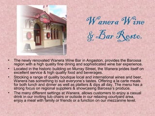Wanera Wine
& Bar Resto.
•
•
•

•

The newly renovated Wanera Wine Bar in Angaston, provides the Barossa
region with a high quality fine dining and sophisticated wine bar experience.
Located in the historic building on Murray Street, the Wanera prides itself on
excellent service & high quality food and beverages.
Stocking a range of quality boutique local and international wines and beer,
Wanera has something to suit everyone’s tastes. Offering a la carte meals
for both lunch and dinner as well as platters & dips all day. The menu has a
strong focus on regional suppliers & showcasing Barossa’s produce.
The many different settings at Wanera, allows customers to enjoy a casual
drink in our inviting tub chairs or outside in our relaxing courtyard area,
enjoy a meal with family or friends or a function on our mezzanine level.

 