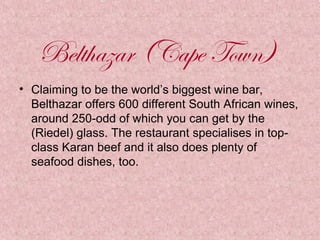 Belthazar (Cape Town)
• Claiming to be the world’s biggest wine bar,
Belthazar offers 600 different South African wines,
around 250-odd of which you can get by the
(Riedel) glass. The restaurant specialises in topclass Karan beef and it also does plenty of
seafood dishes, too.

 