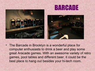 BARCADE

• The Barcade in Brooklyn is a wonderful place for 
computer enthusiasts to drink a beer and play some 
great Aracade games. With an awesome variety of retro 
games, pool tables and different beer, it could be the 
best place to hang out besides your hi-tech room. 

 
