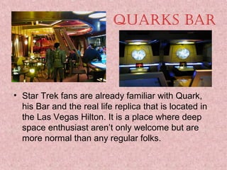 Quarks Bar

• Star Trek fans are already familiar with Quark, 
his Bar and the real life replica that is located in 
the Las Vegas Hilton. It is a place where deep 
space enthusiast aren’t only welcome but are 
more normal than any regular folks.

 