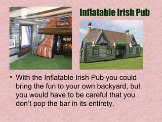 Inflatable Irish Pub

• With the Inflatable Irish Pub you could 
bring the fun to your own backyard, but 
you would have to be careful that you 
don’t pop the bar in its entirety. 

 