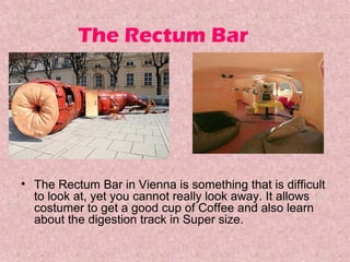 The Rectum Bar

• The Rectum Bar in Vienna is something that is difficult 
to look at, yet you cannot really look away. It allows 
costumer to get a good cup of Coffee and also learn 
about the digestion track in Super size. 

 