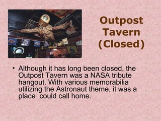Outpost
Tavern
(Closed)
• Although it has long been closed, the 
Outpost Tavern was a NASA tribute 
hangout. With various memorabilia 
utilizing the Astronaut theme, it was a 
place  could call home. 

 