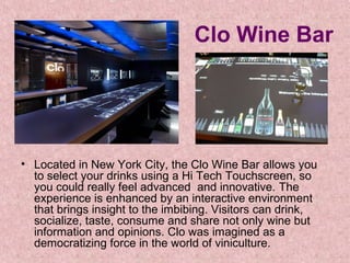 Clo Wine Bar

• Located in New York City, the Clo Wine Bar allows you 
to select your drinks using a Hi Tech Touchscreen, so 
you could really feel advanced  and innovative. The 
experience is enhanced by an interactive environment 
that brings insight to the imbibing. Visitors can drink, 
socialize, taste, consume and share not only wine but 
information and opinions. Clo was imagined as a 
democratizing force in the world of viniculture. 

 