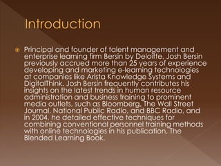  Principal and founder of talent management and 
enterprise learning firm Bersin by Deloitte, Josh Bersin 
previously accrued more than 25 years of experience 
developing and marketing e-learning technologies 
at companies like Arista Knowledge Systems and 
DigitalThink. Josh Bersin frequently contributes his 
insights on the latest trends in human resource 
administration and business training to prominent 
media outlets, such as Bloomberg, The Wall Street 
Journal, National Public Radio, and BBC Radio, and 
in 2004, he detailed effective techniques for 
combining conventional personnel training methods 
with online technologies in his publication, The 
Blended Learning Book. 
 