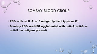 BOMBAY BLOOD GROUP
• RBCs with no H, A, or B antigen (patient types as O)
• Bombay RBCs are NOT agglutinated with anti- A, anti-B, or
anti-H (no antigens present)
 