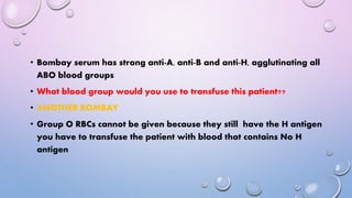 • Bombay serum has strong anti-A, anti-B and anti-H, agglutinating all
ABO blood groups
• What blood group would you use to transfuse this patient??
• ANOTHER BOMBAY
• Group O RBCs cannot be given because they still have the H antigen
you have to transfuse the patient with blood that contains No H
antigen
 