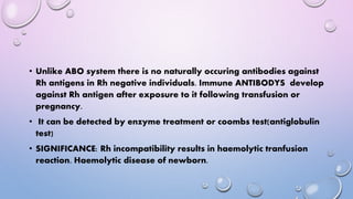 • Unlike ABO system there is no naturally occuring antibodies against
Rh antigens in Rh negative individuals. Immune ANTIBODYS develop
against Rh antigen after exposure to it following transfusion or
pregnancy.
• It can be detected by enzyme treatment or coombs test(antiglobulin
test)
• SIGNIFICANCE: Rh incompatibility results in haemolytic tranfusion
reaction. Haemolytic disease of newborn.
 