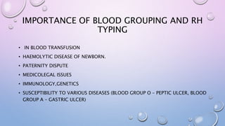 IMPORTANCE OF BLOOD GROUPING AND RH
TYPING
• IN BLOOD TRANSFUSION
• HAEMOLYTIC DISEASE OF NEWBORN.
• PATERNITY DISPUTE
• MEDICOLEGAL ISSUES
• IMMUNOLOGY,GENETICS
• SUSCEPTIBILITY TO VARIOUS DISEASES (BLOOD GROUP O – PEPTIC ULCER, BLOOD
GROUP A – GASTRIC ULCER)
 