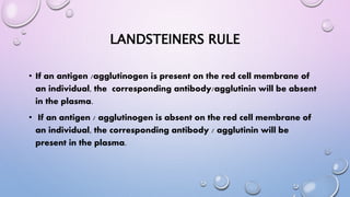 LANDSTEINERS RULE
• If an antigen /agglutinogen is present on the red cell membrane of
an individual, the corresponding antibody/agglutinin will be absent
in the plasma.
• If an antigen / agglutinogen is absent on the red cell membrane of
an individual, the corresponding antibody / agglutinin will be
present in the plasma.
 