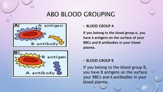 ABO BLOOD GROUPING
• BLOOD GROUP A
If you belong to the blood group A, you
have A antigens on the surface of your
RBCs and B antibodies in your blood
plasma.
• BLOOD GROUP B
If you belong to the blood group B,
you have B antigens on the surface
your RBCs and A antibodies in your
blood plasma.
 
