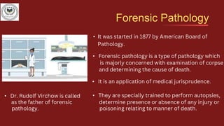 Forensic Pathology
• Forensic pathology is a type of pathology which
is majorly concerned with examination of corpse
and determining the cause of death.
• It is an application of medical jurisprudence.
• They are specially trained to perform autopsies,
determine presence or absence of any injury or
poisoning relating to manner of death.
• It was started in 1877 by American Board of
Pathology.
• Dr. Rudolf Virchow is called
as the father of forensic
pathology.
 