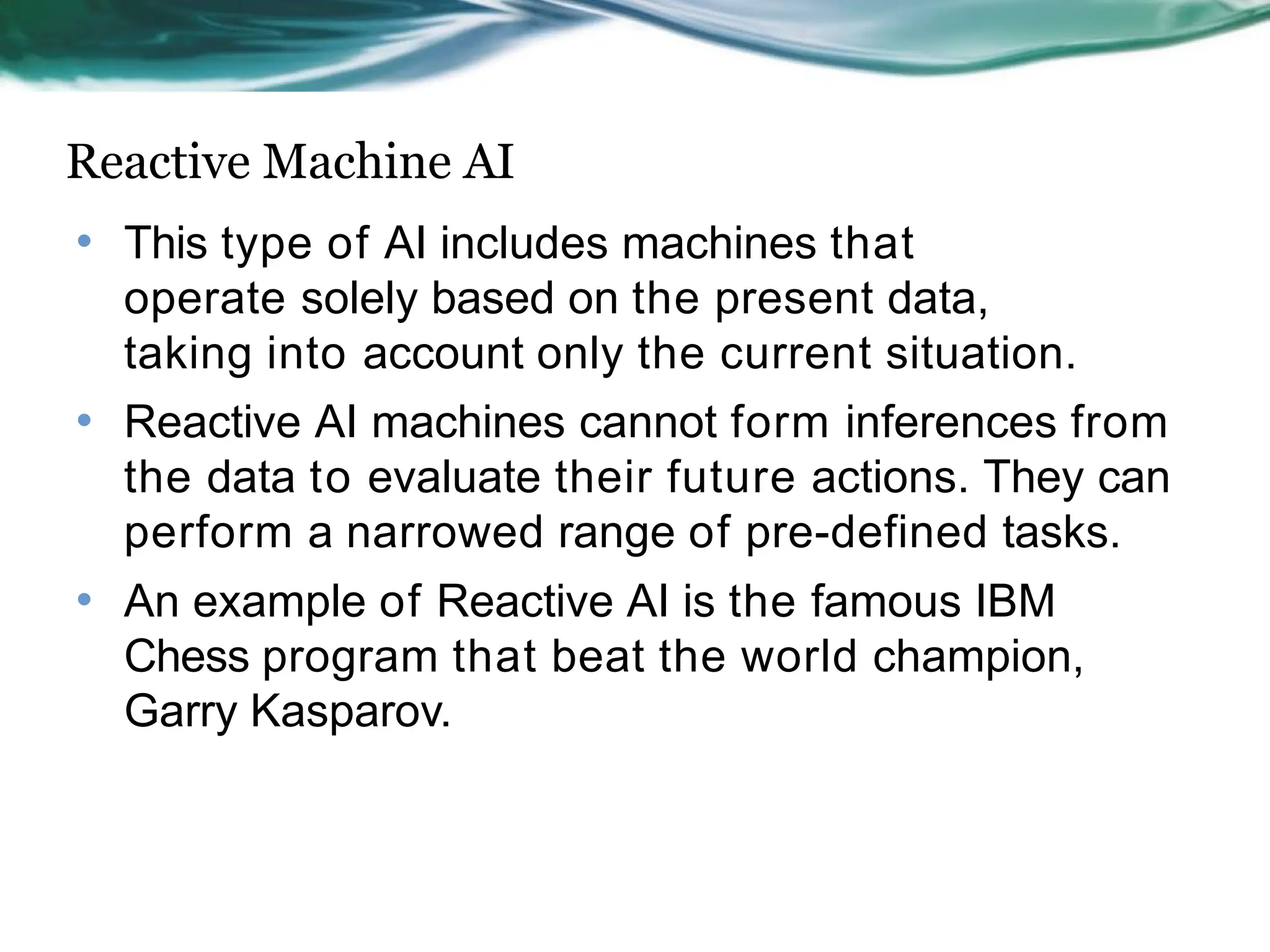 Reactive Machine AI
• This type of AI includes machines that
operate solely based on the present data,
taking into account only the current situation.
Reactive AI machines cannot form inferences from
the data to evaluate their future actions. They can
perform a narrowed range of pre-defined tasks.
An example of Reactive AI is the famous IBM
Chess program that beat the world champion,
Garry Kasparov.
•
•
 