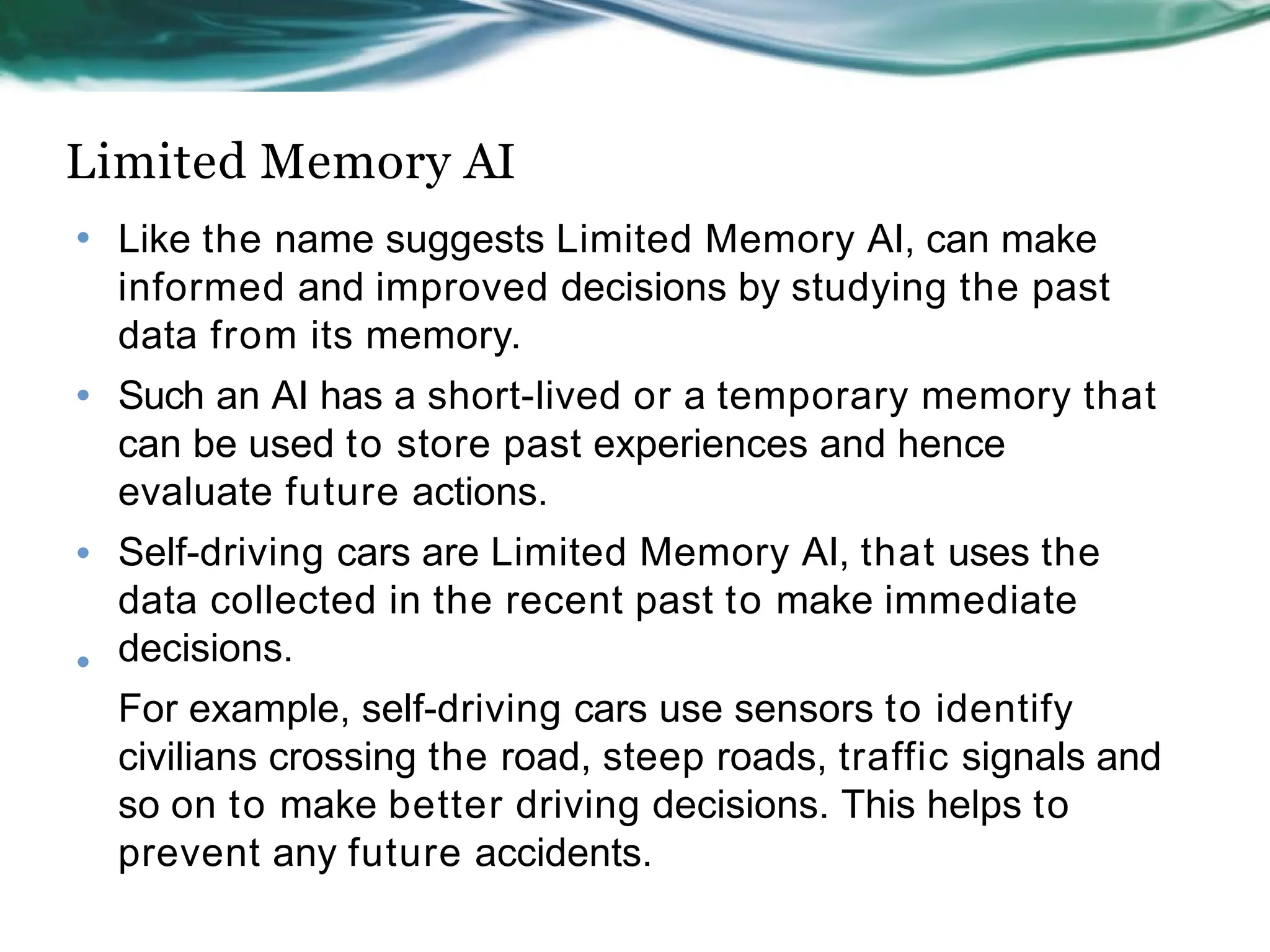 Limited Memory AI
• Like the name suggests Limited Memory AI, can make
informed and improved decisions by studying the past
data from its memory.
Such an AI has a short-lived or a temporary memory that
can be used to store past experiences and hence
evaluate future actions.
Self-driving cars are Limited Memory AI, that uses the
data collected in the recent past to make immediate
decisions.
For example, self-driving cars use sensors to identify
civilians crossing the road, steep roads, traffic signals and
so on to make better driving decisions. This helps to
prevent any future accidents.
•
•
•
 
