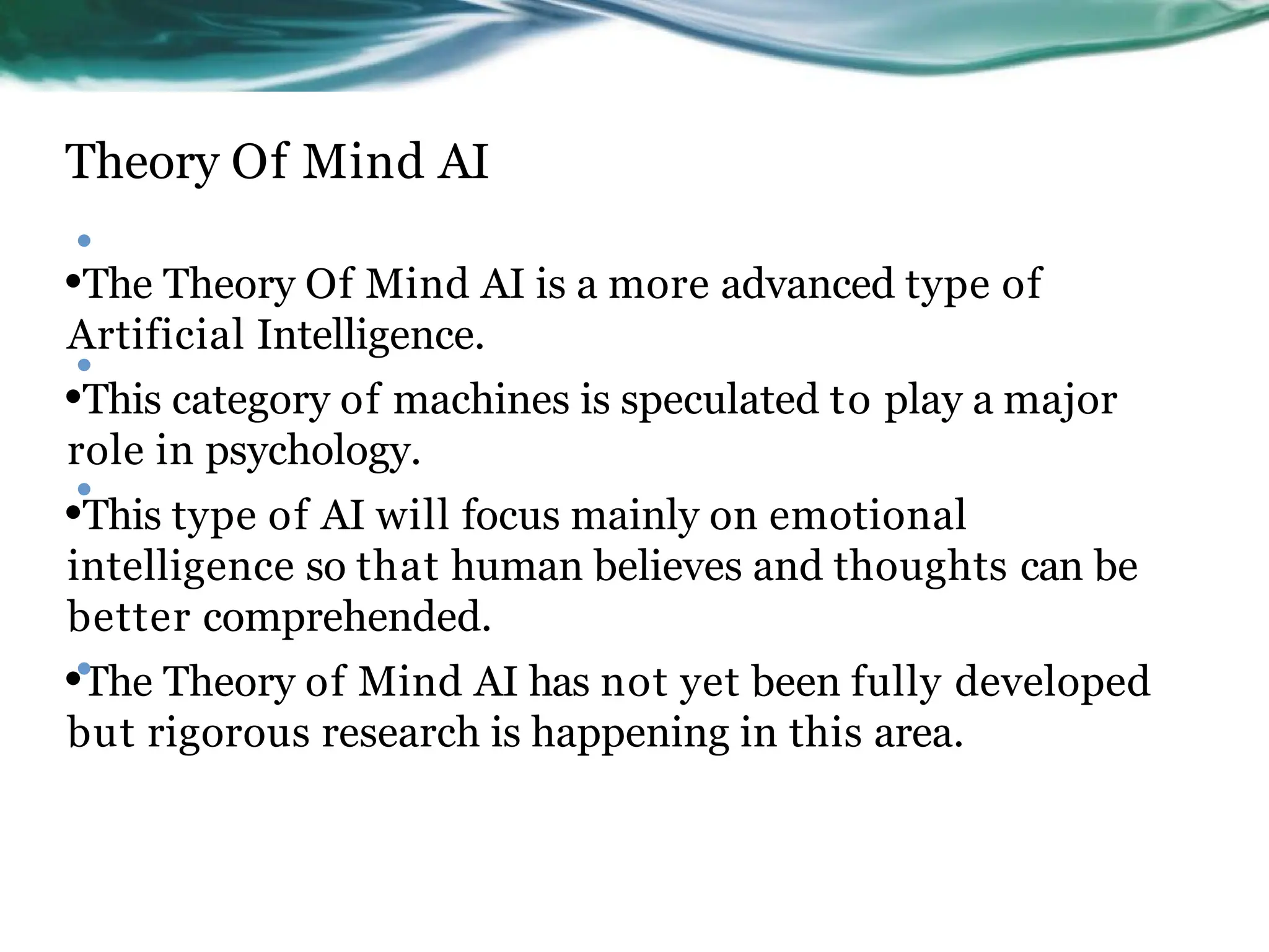Theory Of Mind AI
•
•The Theory Of Mind AI is a more advanced type of
Artificial Intelligence.
•This category of machines is speculated to play a major
role in psychology.
•This type of AI will focus mainly on emotional
intelligence so that human believes and thoughts can be
better comprehended.
•The Theory of Mind AI has not yet been fully developed
but rigorous research is happening in this area.
•
•
•
 
