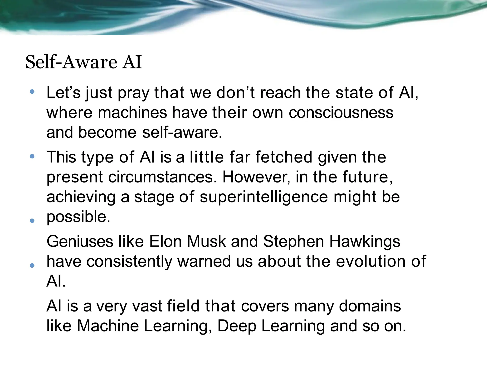 Self-Aware AI
• Let’s just pray that we don’t reach the state of AI,
where machines have their own consciousness
and become self-aware.
This type of AI is a little far fetched given the
present circumstances. However, in the future,
achieving a stage of superintelligence might be
possible.
Geniuses like Elon Musk and Stephen Hawkings
have consistently warned us about the evolution of
AI.
AI is a very vast field that covers many domains
like Machine Learning, Deep Learning and so on.
•
•
•
 