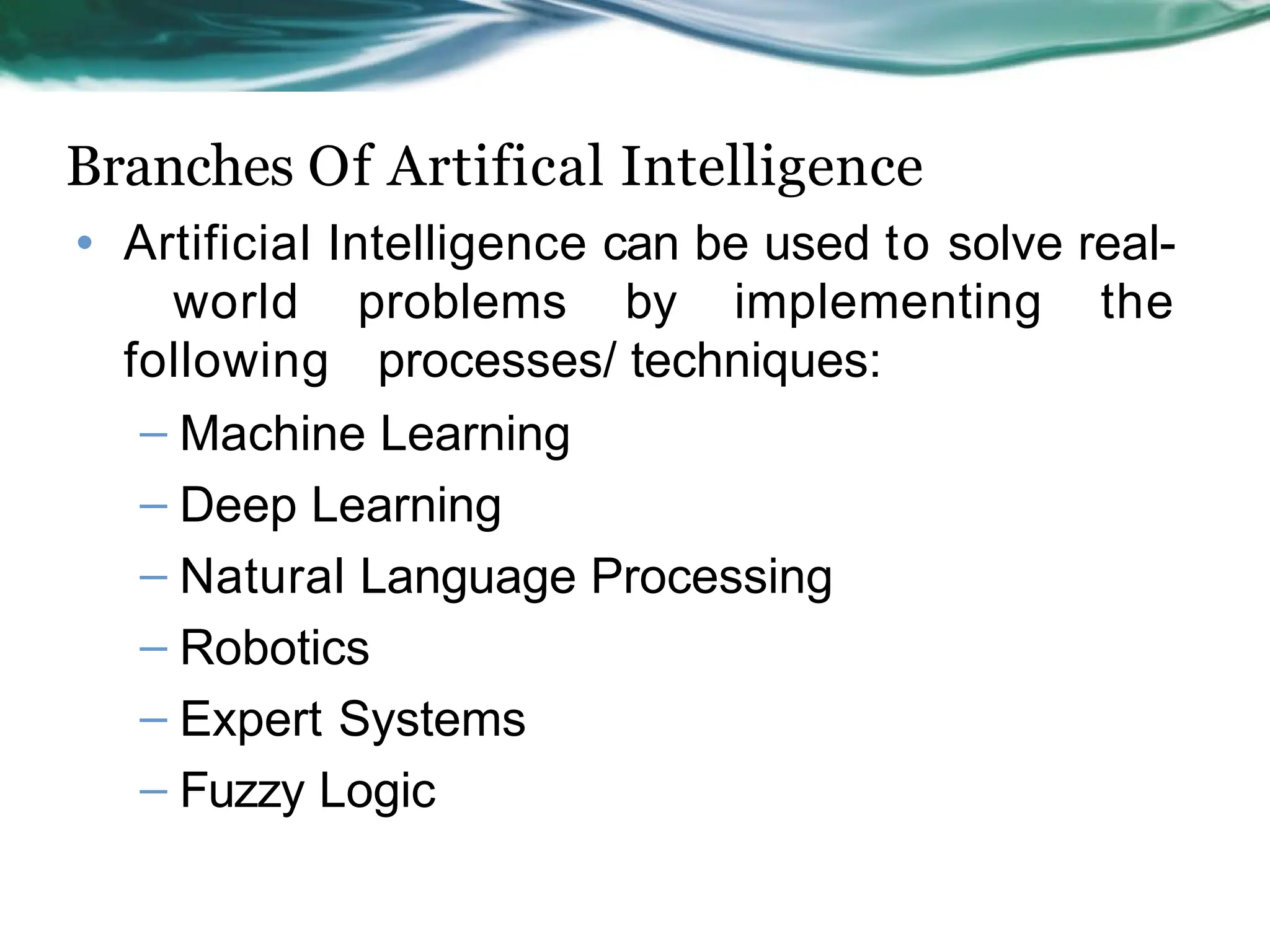 Branches Of Artifical Intelligence
• Artificial Intelligence can be used to solve real-
world problems by implementing the
following processes/ techniques:
– Machine Learning
– Deep Learning
– Natural Language Processing
– Robotics
– Expert Systems
– Fuzzy Logic
 