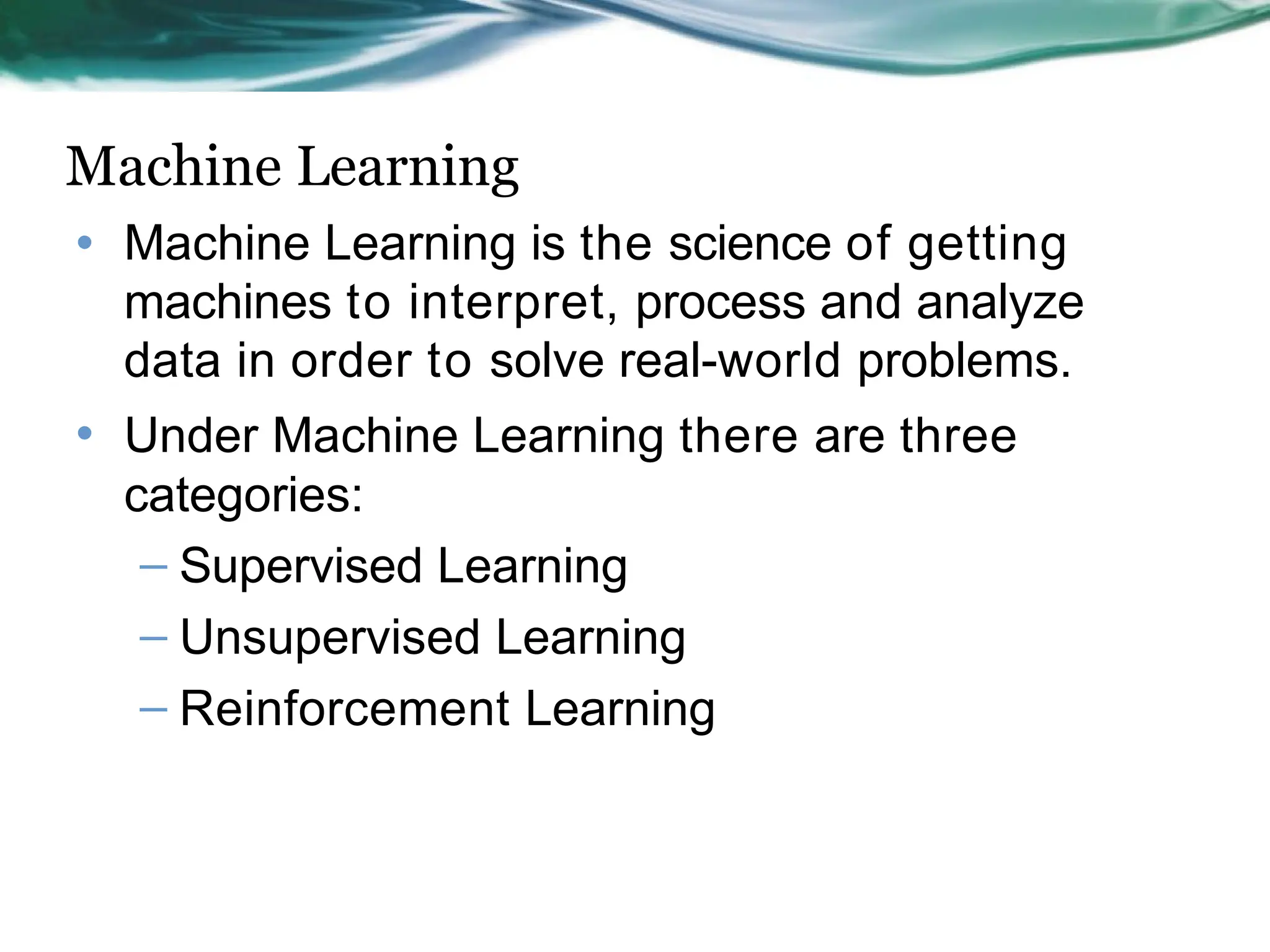 Machine Learning
• Machine Learning is the science of getting
machines to interpret, process and analyze
data in order to solve real-world problems.
• Under Machine Learning there are three
categories:
– Supervised Learning
– Unsupervised Learning
– Reinforcement Learning
 