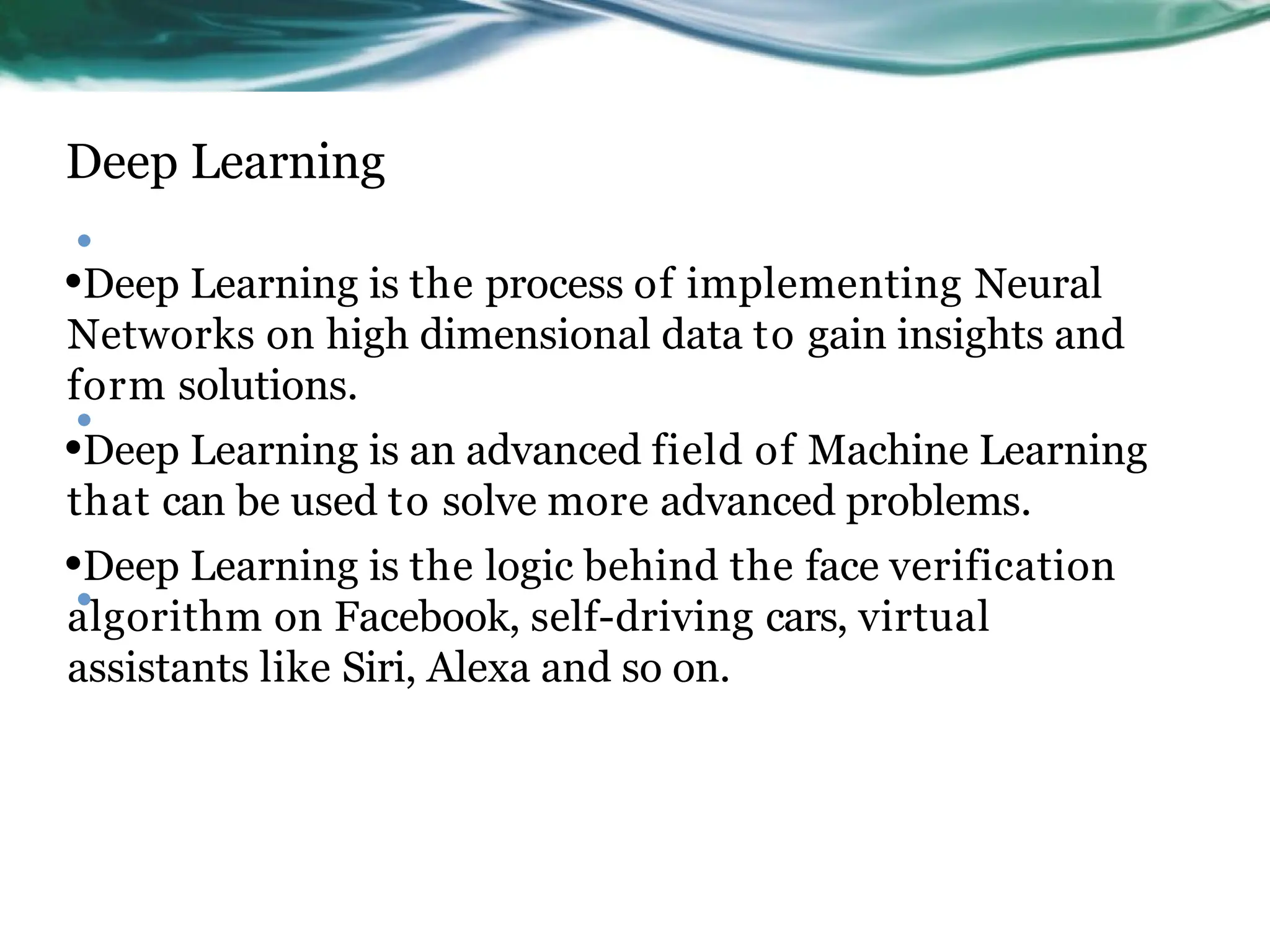 Deep Learning
•
•Deep Learning is the process of implementing Neural
Networks on high dimensional data to gain insights and
form solutions.
•Deep Learning is an advanced field of Machine Learning
that can be used to solve more advanced problems.
•Deep Learning is the logic behind the face verification
algorithm on Facebook, self-driving cars, virtual
assistants like Siri, Alexa and so on.
•
•
 
