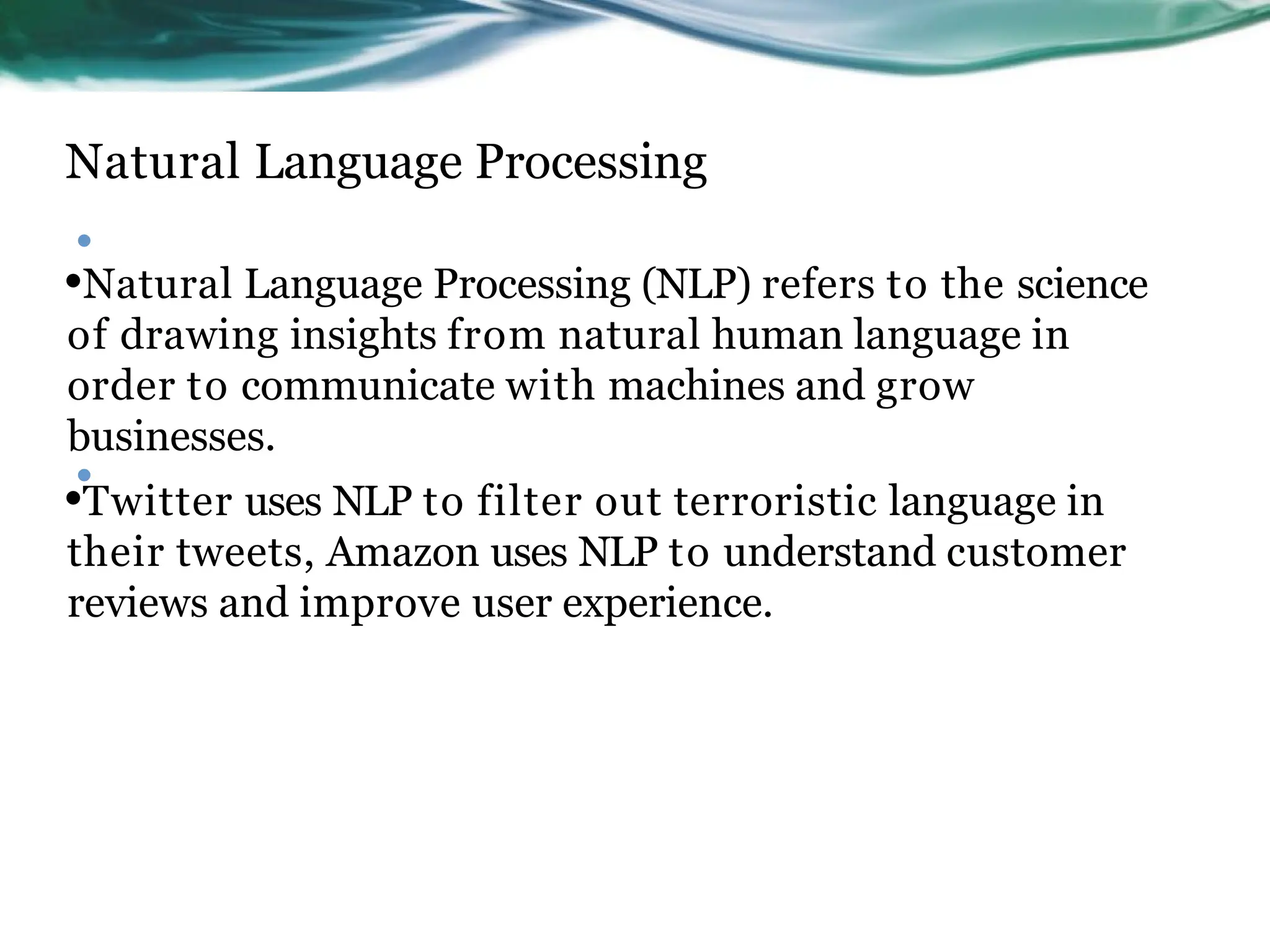 Natural Language Processing
•
•Natural Language Processing (NLP) refers to the science
of drawing insights from natural human language in
order to communicate with machines and grow
businesses.
•Twitter uses NLP to filter out terroristic language in
their tweets, Amazon uses NLP to understand customer
reviews and improve user experience.
•
 